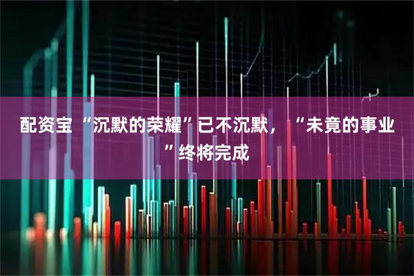 配资宝 “沉默的荣耀”已不沉默， “未竟的事业”终将完成