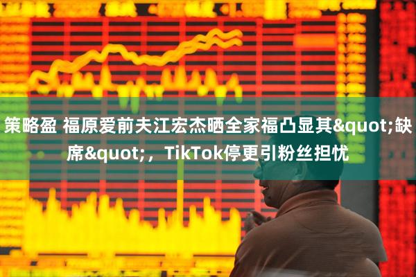 策略盈 福原爱前夫江宏杰晒全家福凸显其"缺席"，TikTok停更引粉丝担忧