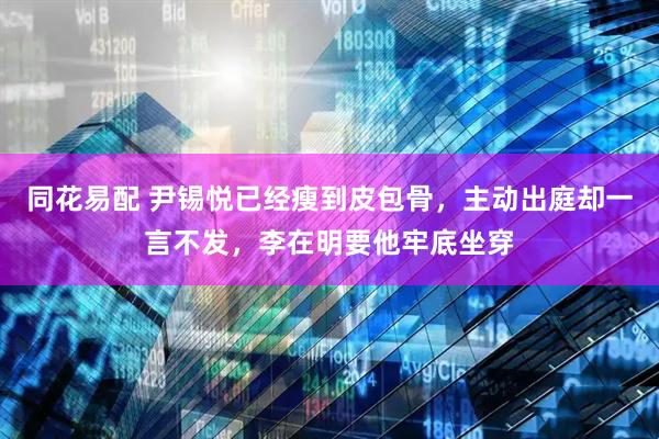 同花易配 尹锡悦已经瘦到皮包骨，主动出庭却一言不发，李在明要他牢底坐穿