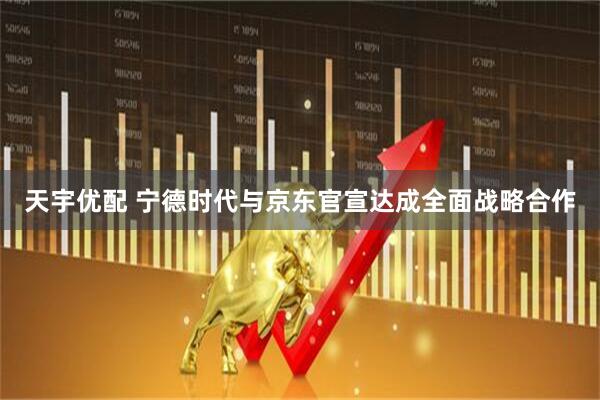 天宇优配 宁德时代与京东官宣达成全面战略合作