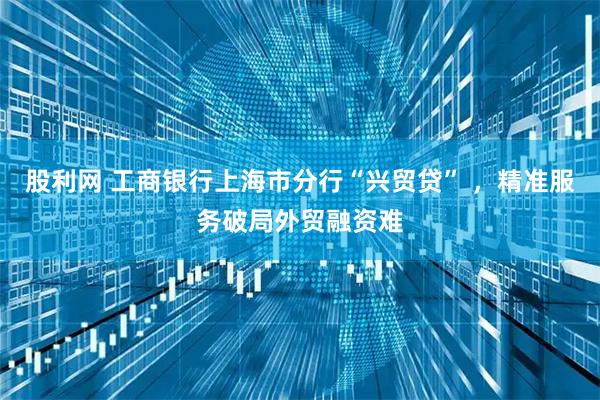 股利网 工商银行上海市分行“兴贸贷” ，精准服务破局外贸融资难