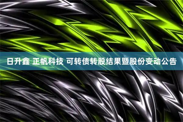日升鑫 正帆科技 可转债转股结果暨股份变动公告