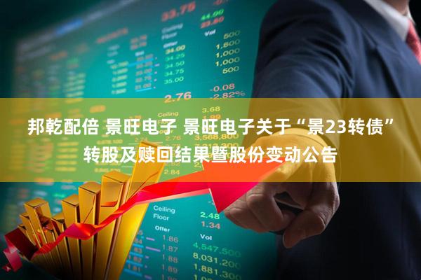 邦乾配倍 景旺电子 景旺电子关于“景23转债”转股及赎回结果暨股份变动公告
