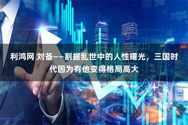 利鸿网 刘备——割据乱世中的人性曙光，三国时代因为有他变得格局高大