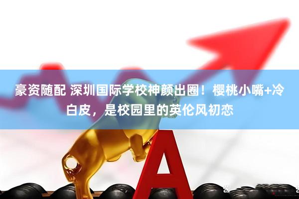 豪资随配 深圳国际学校神颜出圈！樱桃小嘴+冷白皮，是校园里的英伦风初恋