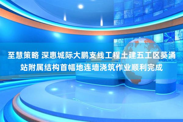 至慧策略 深惠城际大鹏支线工程土建五工区葵涌站附属结构首幅地连墙浇筑作业顺利完成