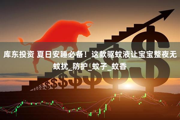 库东投资 夏日安睡必备！这款驱蚊液让宝宝整夜无蚊扰_防护_蚊子_蚊香