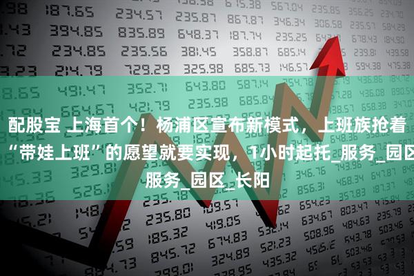 配股宝 上海首个！杨浦区宣布新模式，上班族抢着报名：“带娃上班”的愿望就要实现，1小时起托_服务_园区_长阳