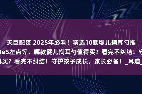 天臣配资 2025年必看！精选10款婴儿掏耳勺推荐：西圣FindX蜂鸟Note5左点等，哪款婴儿掏耳勺值得买？看完不纠结！守护孩子成长，家长必备！_耳道_操作_画面
