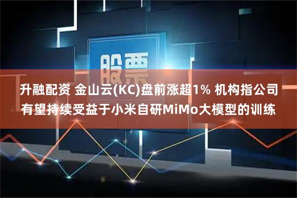 升融配资 金山云(KC)盘前涨超1% 机构指公司有望持续受益于小米自研MiMo大模型的训练