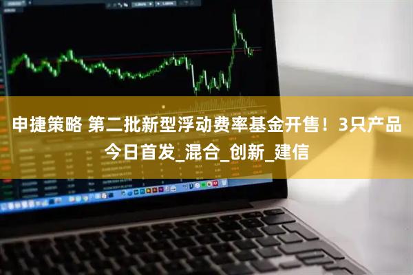 申捷策略 第二批新型浮动费率基金开售！3只产品今日首发_混合_创新_建信