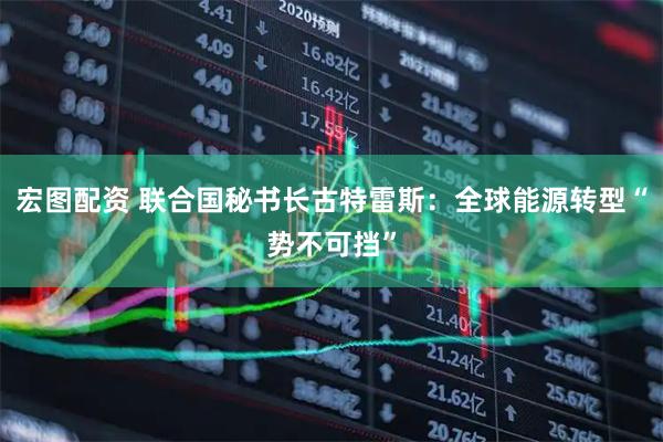 宏图配资 联合国秘书长古特雷斯：全球能源转型“势不可挡”