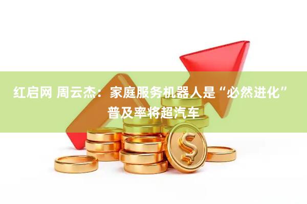 红启网 周云杰：家庭服务机器人是“必然进化” 普及率将超汽车
