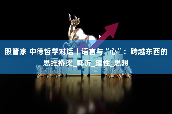 股管家 中德哲学对话｜语言与“心”：跨越东西的思维桥梁_郭沂_理性_思想