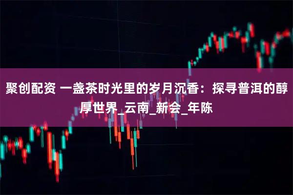 聚创配资 一盏茶时光里的岁月沉香：探寻普洱的醇厚世界_云南_新会_年陈