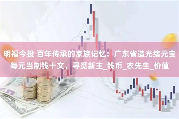 明福今投 百年传承的家族记忆：广东省造光绪元宝每元当制钱十文，寻觅新主_钱币_农先生_价值