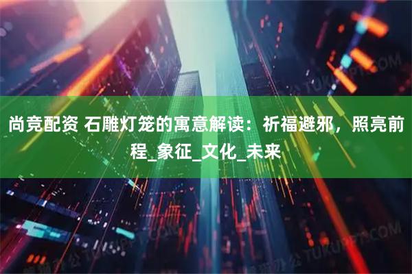 尚竞配资 石雕灯笼的寓意解读：祈福避邪，照亮前程_象征_文化_未来