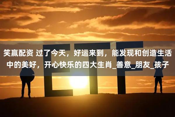 笑赢配资 过了今天，好运来到，能发现和创造生活中的美好，开心快乐的四大生肖_善意_朋友_孩子