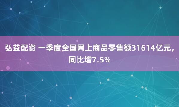 弘益配资 一季度全国网上商品零售额31614亿元，同比增7.5%