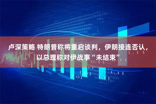 卢深策略 特朗普称将重启谈判，伊朗接连否认，以总理称对伊战事“未结束”
