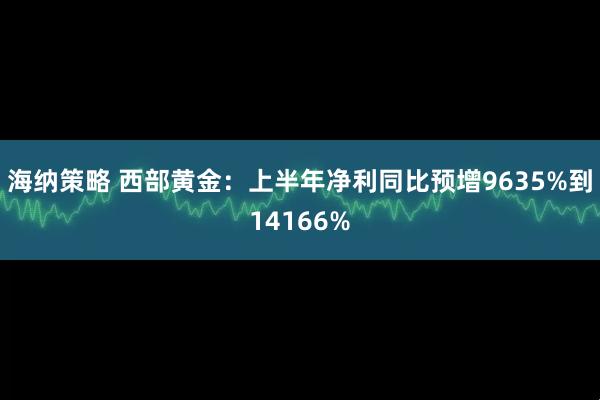 海纳策略 西部黄金：上半年净利同比预增9635%到14166%