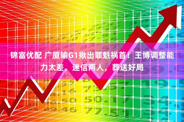 锦富优配 广厦输G1揪出罪魁祸首！王博调整能力太差，迷信两人，葬送好局
