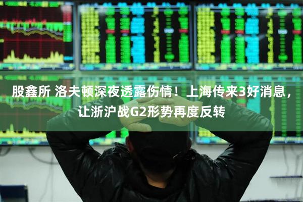 股鑫所 洛夫顿深夜透露伤情！上海传来3好消息，让浙沪战G2形势再度反转