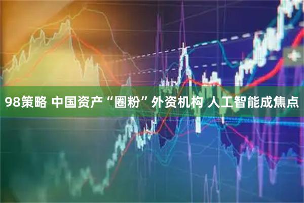 98策略 中国资产“圈粉”外资机构 人工智能成焦点