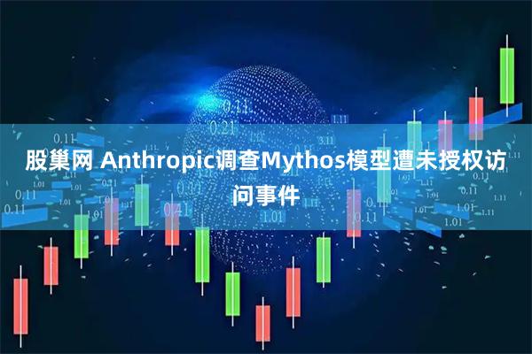 股巢网 Anthropic调查Mythos模型遭未授权访问事件