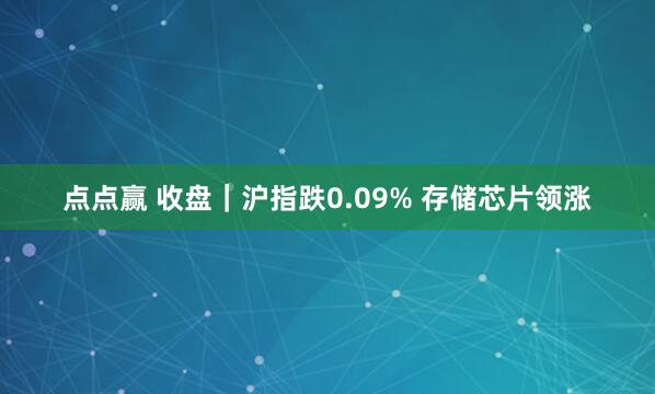 点点赢 收盘｜沪指跌0.09% 存储芯片领涨