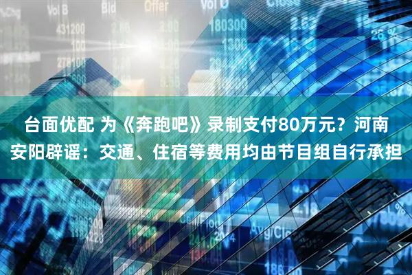 台面优配 为《奔跑吧》录制支付80万元？河南安阳辟谣：交通、住宿等费用均由节目组自行承担
