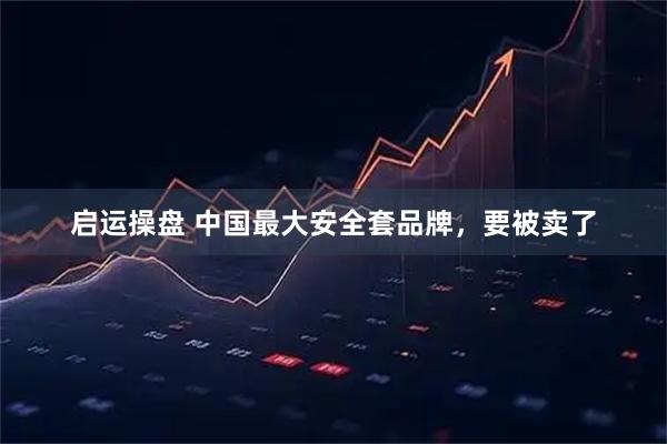 启运操盘 中国最大安全套品牌，要被卖了